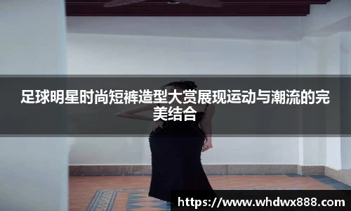 足球明星时尚短裤造型大赏展现运动与潮流的完美结合