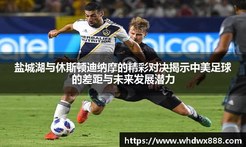 盐城湖与休斯顿迪纳摩的精彩对决揭示中美足球的差距与未来发展潜力